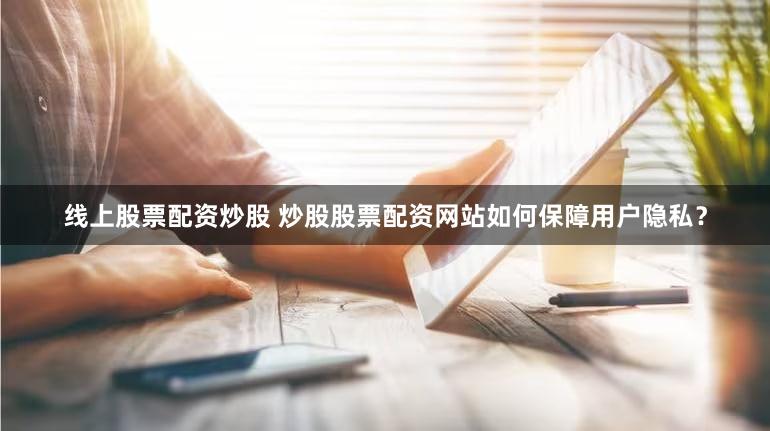 线上股票配资炒股 炒股股票配资网站如何保障用户隐私？