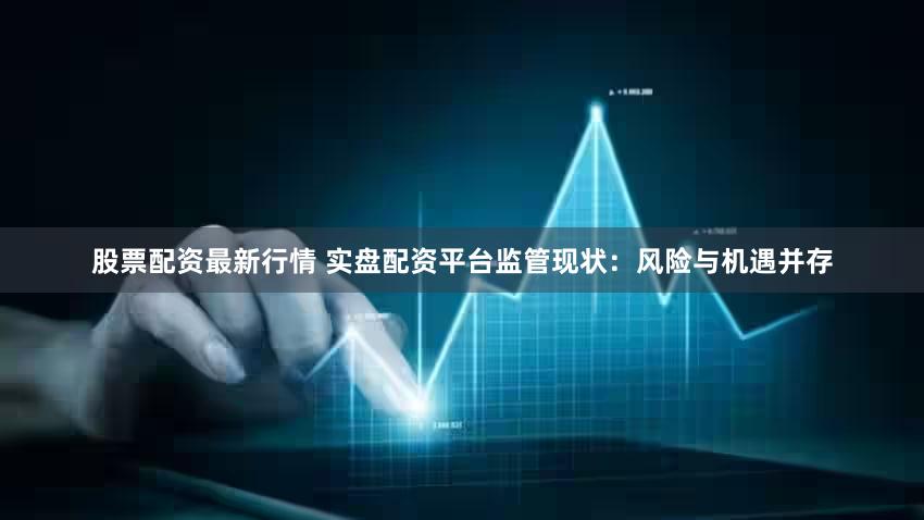 股票配资最新行情 实盘配资平台监管现状：风险与机遇并存