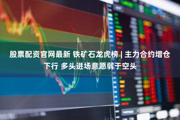 股票配资官网最新 铁矿石龙虎榜 | 主力合约增仓下行 多头进场意愿弱于空头