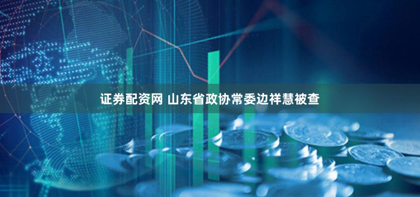 证券配资网 山东省政协常委边祥慧被查