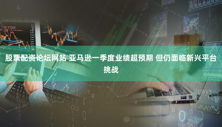 股票配资论坛网站 亚马逊一季度业绩超预期 但仍面临新兴平台挑战
