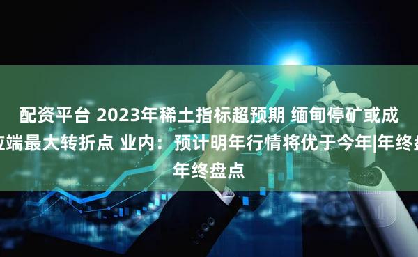 配资平台 2023年稀土指标超预期 缅甸停矿或成供应端最大转折点 业内：预计明年行情将优于今年|年终盘点