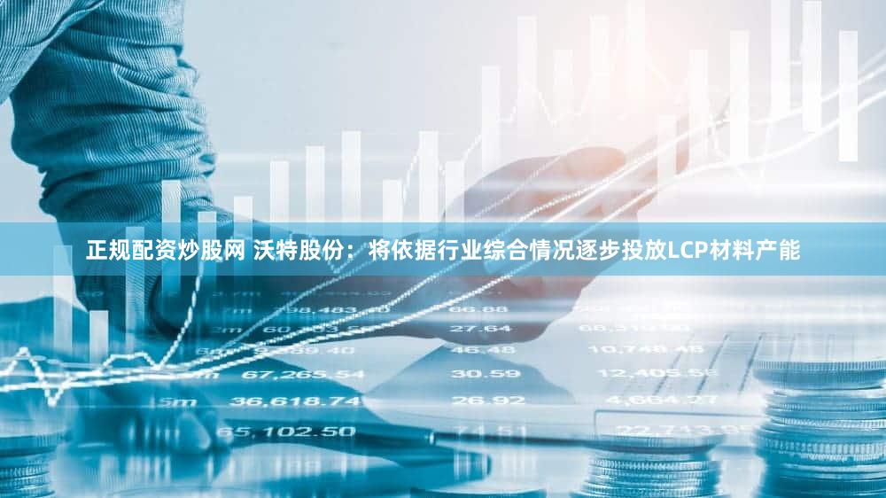 正规配资炒股网 沃特股份：将依据行业综合情况逐步投放LCP材料产能