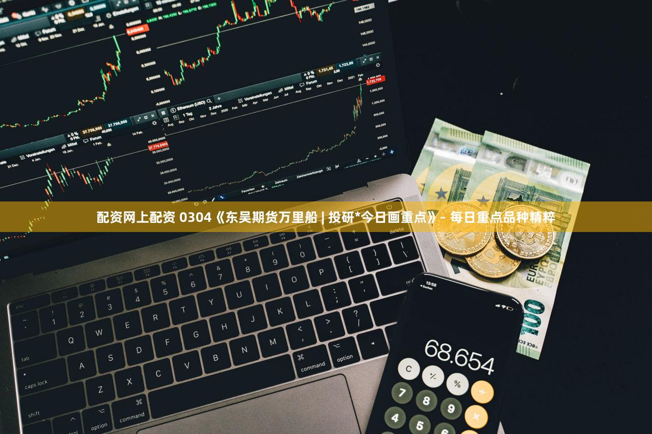 配资网上配资 0304《东吴期货万里船 | 投研*今日画重点》- 每日重点品种精粹