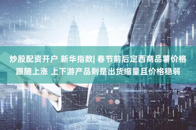炒股配资开户 新华指数| 春节前后定西商品薯价格跟随上涨 上下游产品则是出货缩量且价格稳弱