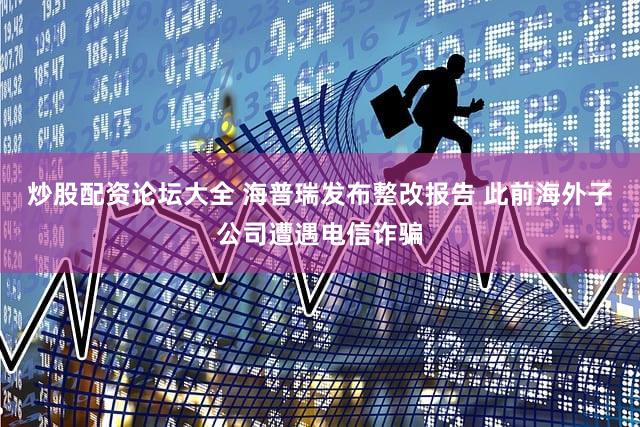 炒股配资论坛大全 海普瑞发布整改报告 此前海外子公司遭遇电信诈骗
