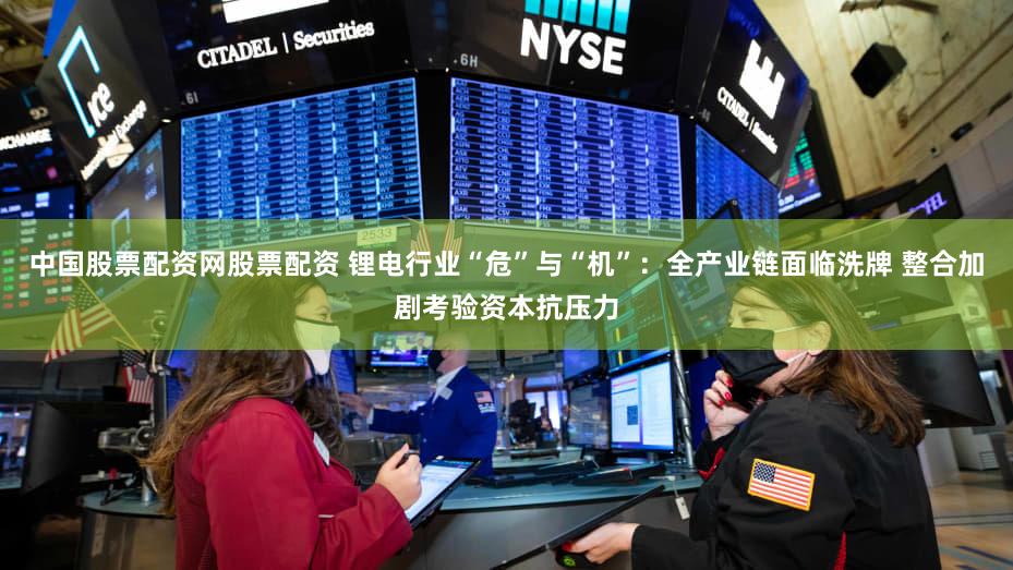 中国股票配资网股票配资 锂电行业“危”与“机”：全产业链面临洗牌 整合加剧考验资本抗压力