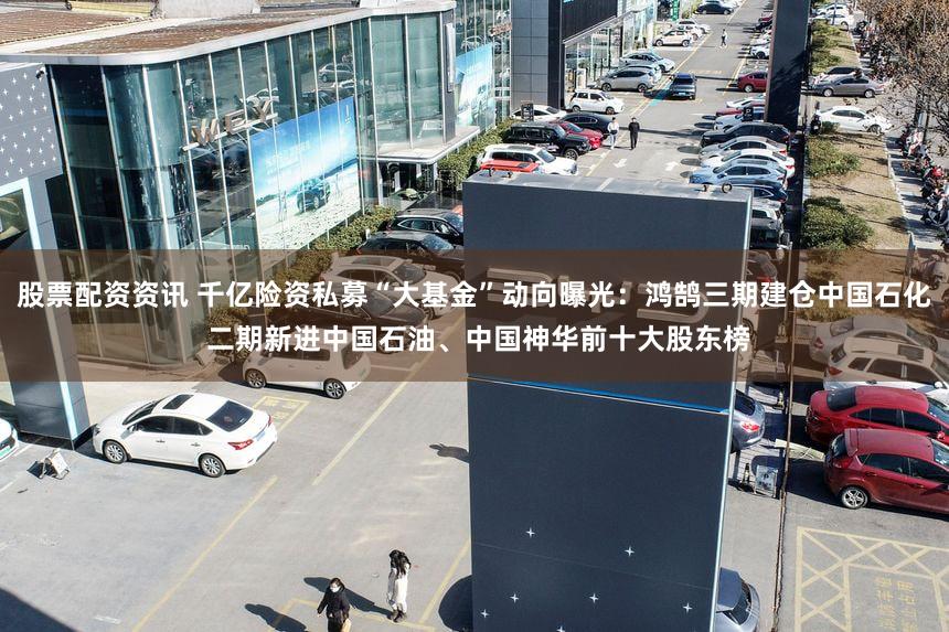 股票配资资讯 千亿险资私募“大基金”动向曝光：鸿鹄三期建仓中国石化 二期新进中国石油、中国神华前十大股东榜