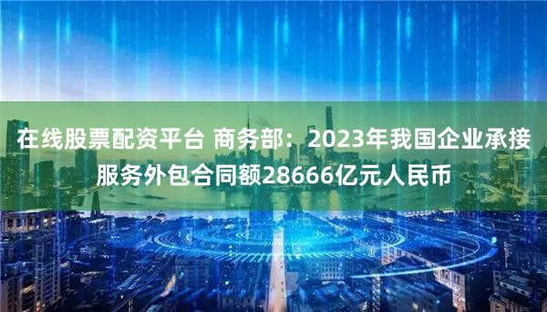 在线股票配资平台 商务部：2023年我国企业承接服务外包合同额28666亿元人民币