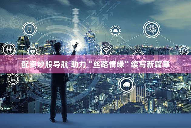 配资炒股导航 助力“丝路情缘”续写新篇章