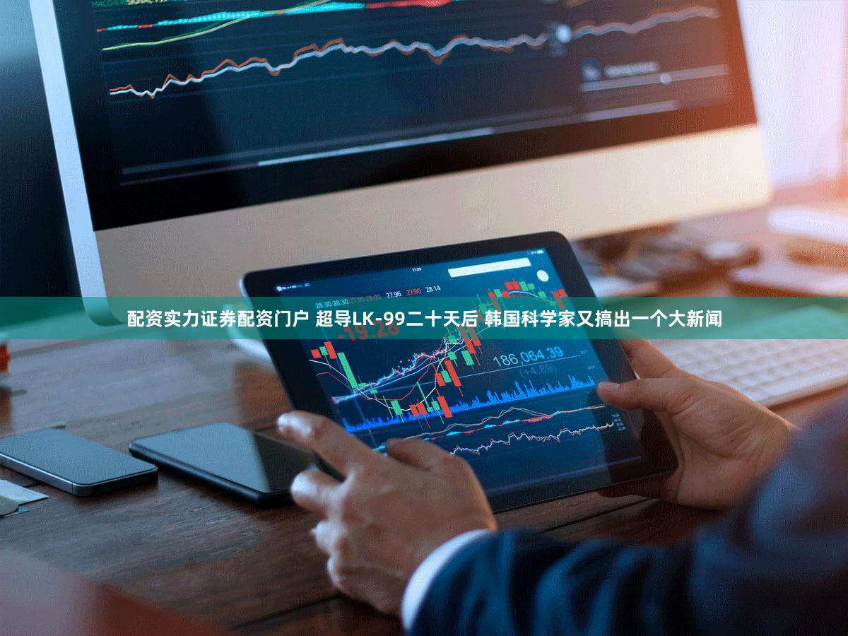 配资实力证券配资门户 超导LK-99二十天后 韩国科学家又搞出一个大新闻
