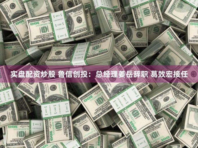 实盘配资炒股 鲁信创投：总经理姜岳辞职 葛效宏接任