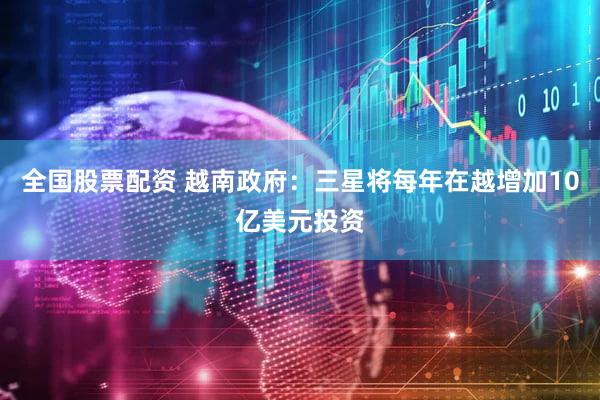 全国股票配资 越南政府：三星将每年在越增加10亿美元投资