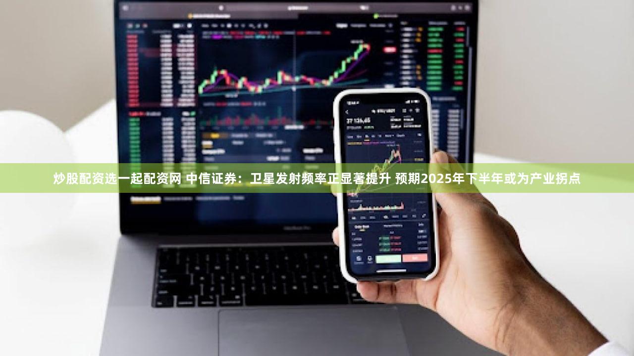 炒股配资选一起配资网 中信证券：卫星发射频率正显著提升 预期2025年下半年或为产业拐点