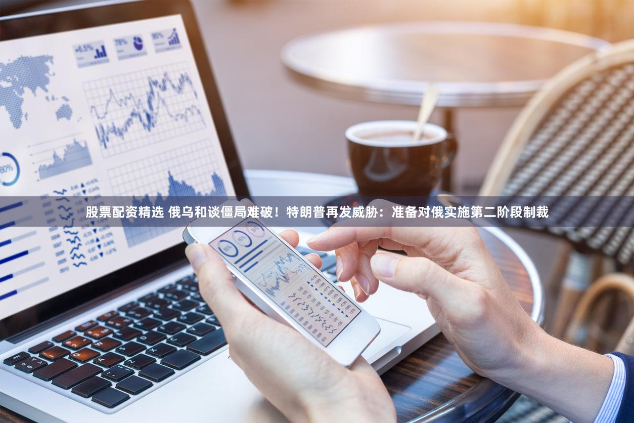 股票配资精选 俄乌和谈僵局难破！特朗普再发威胁：准备对俄实施第二阶段制裁