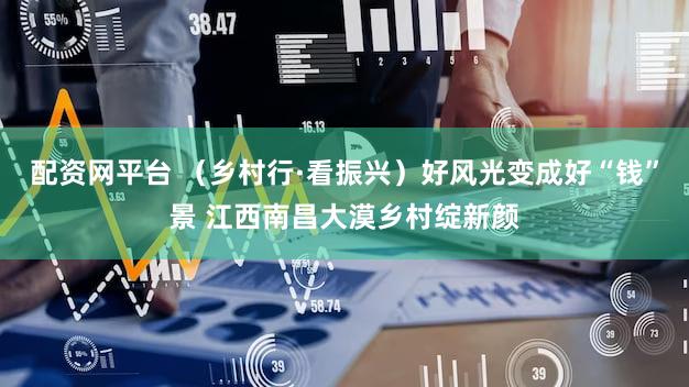 配资网平台 （乡村行·看振兴）好风光变成好“钱”景 江西南昌大漠乡村绽新颜