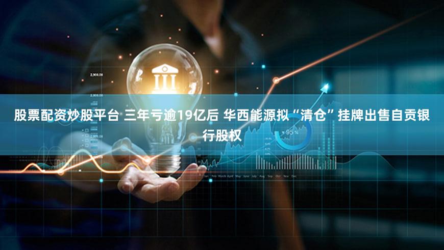 股票配资炒股平台 三年亏逾19亿后 华西能源拟“清仓”挂牌出售自贡银行股权