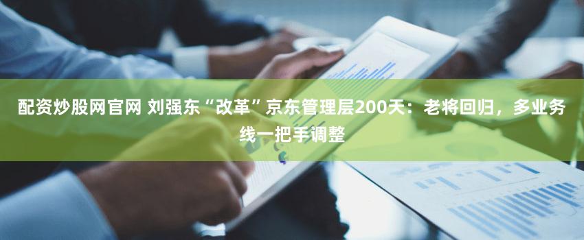 配资炒股网官网 刘强东“改革”京东管理层200天：老将回归，多业务线一把手调整