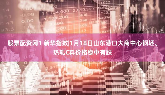 股票配资网1 新华指数|1月18日山东港口大商中心钢坯、热轧C料价格稳中有跌