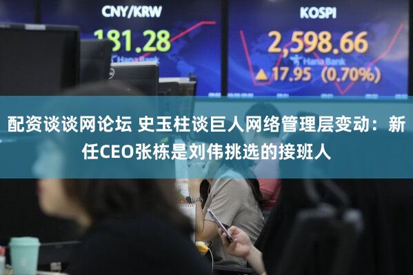 配资谈谈网论坛 史玉柱谈巨人网络管理层变动：新任CEO张栋是刘伟挑选的接班人