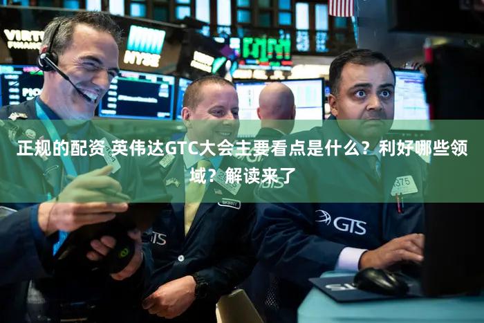 正规的配资 英伟达GTC大会主要看点是什么？利好哪些领域？解读来了