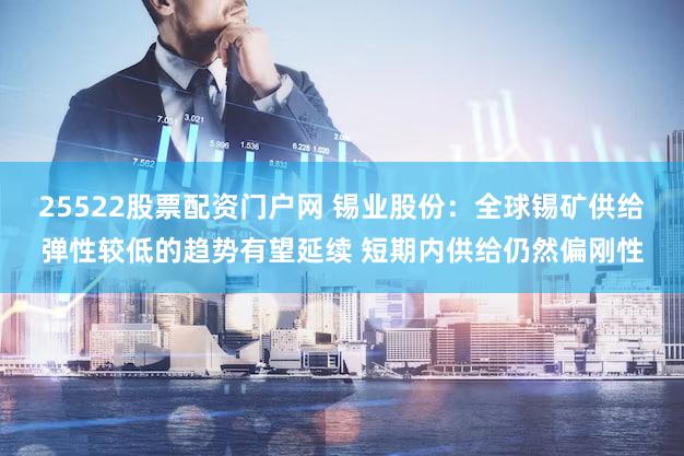 25522股票配资门户网 锡业股份：全球锡矿供给弹性较低的趋势有望延续 短期内供给仍然偏刚性