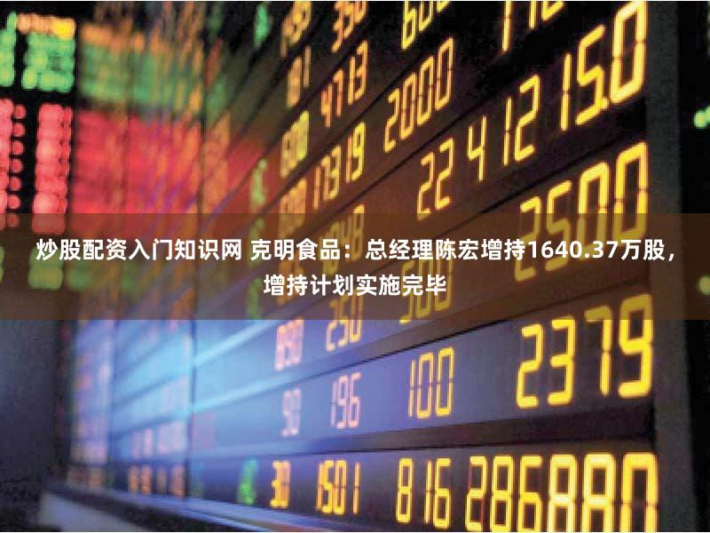 炒股配资入门知识网 克明食品：总经理陈宏增持1640.37万股，增持计划实施完毕
