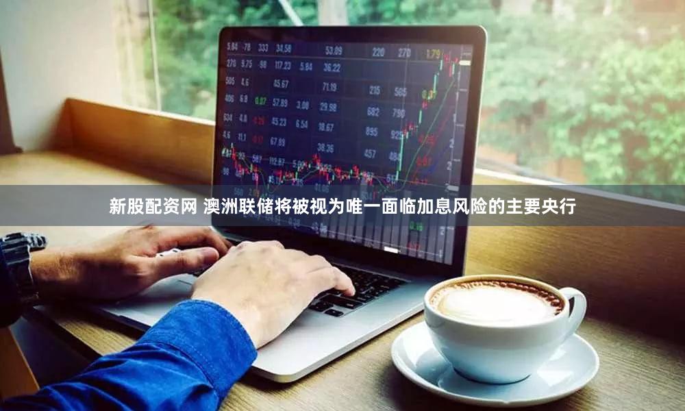 新股配资网 澳洲联储将被视为唯一面临加息风险的主要央行