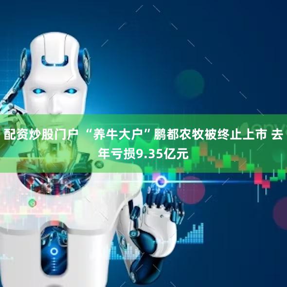 配资炒股门户 “养牛大户”鹏都农牧被终止上市 去年亏损9.35亿元