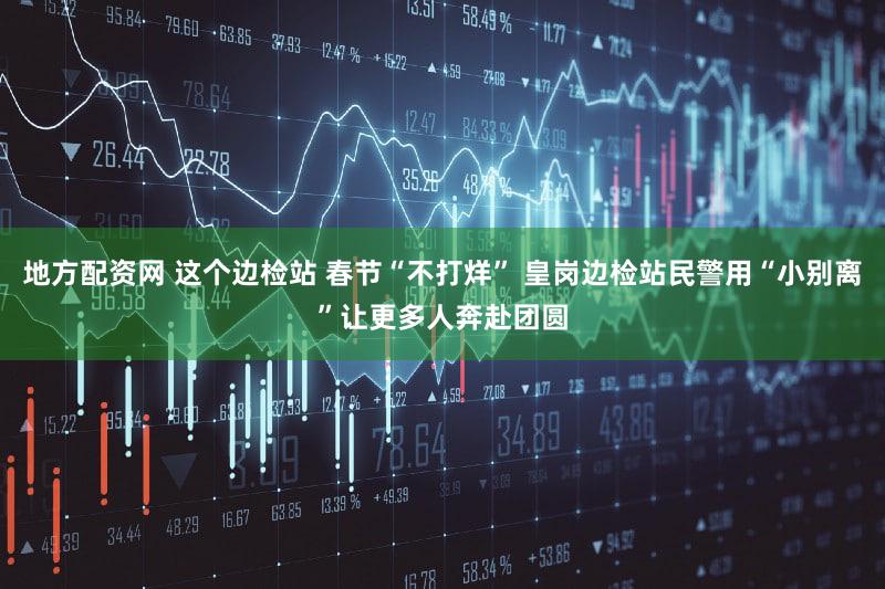 地方配资网 这个边检站 春节“不打烊” 皇岗边检站民警用“小别离”让更多人奔赴团圆