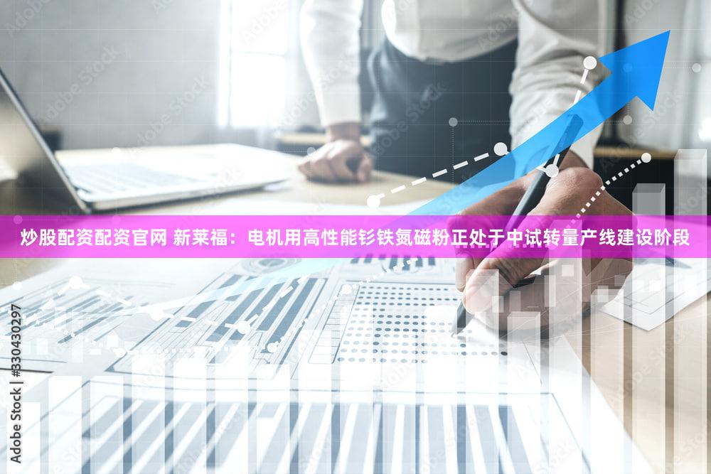 炒股配资配资官网 新莱福：电机用高性能钐铁氮磁粉正处于中试转量产线建设阶段