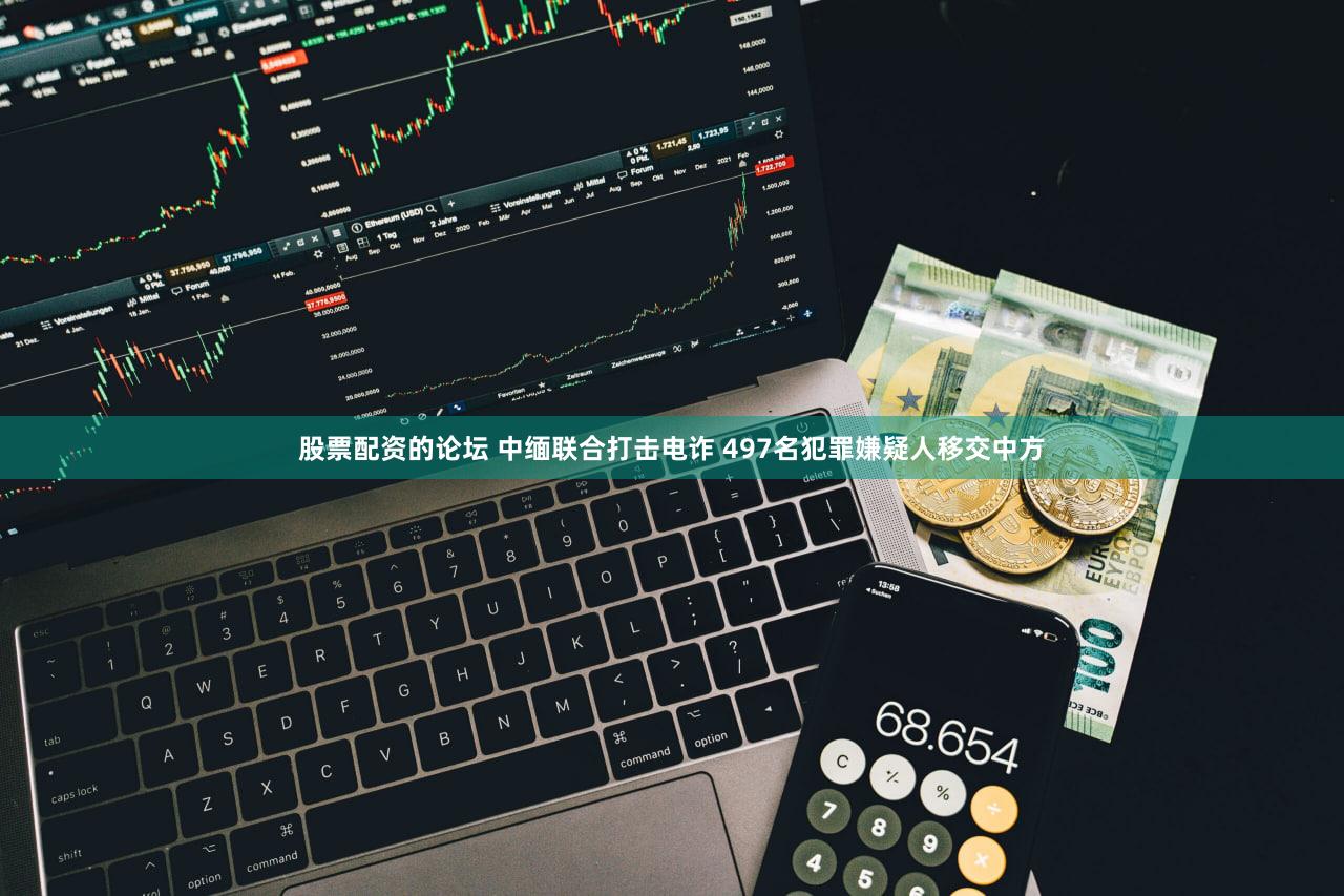 股票配资的论坛 中缅联合打击电诈 497名犯罪嫌疑人移交中方