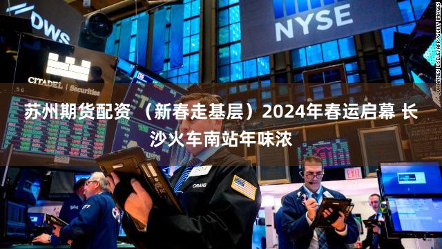 苏州期货配资 （新春走基层）2024年春运启幕 长沙火车南站年味浓