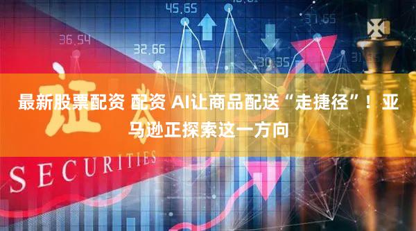最新股票配资 配资 AI让商品配送“走捷径”！亚马逊正探索这一方向