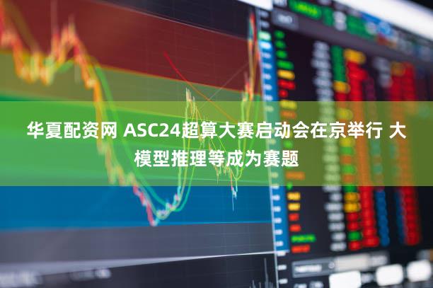 华夏配资网 ASC24超算大赛启动会在京举行 大模型推理等成为赛题