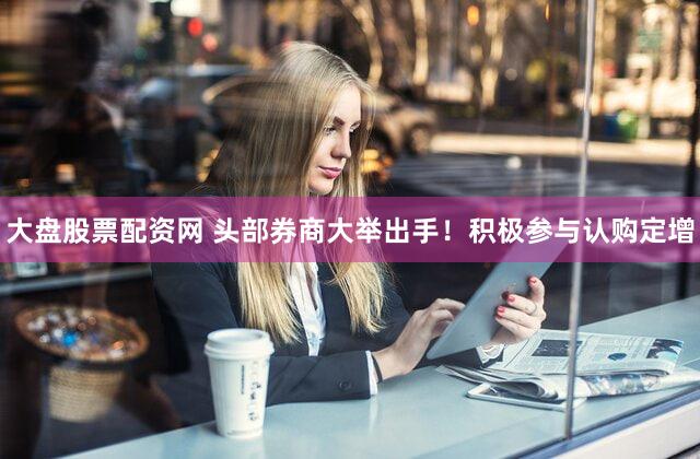 大盘股票配资网 头部券商大举出手！积极参与认购定增