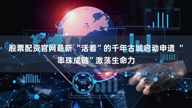 股票配资官网最新 “活着”的千年古城启动申遗 “串珠成链”激荡生命力