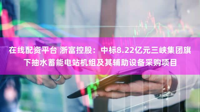 在线配资平台 浙富控股：中标8.22亿元三峡集团旗下抽水蓄能电站机组及其辅助设备采购项目