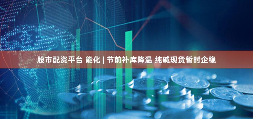 股市配资平台 能化 | 节前补库降温 纯碱现货暂时企稳