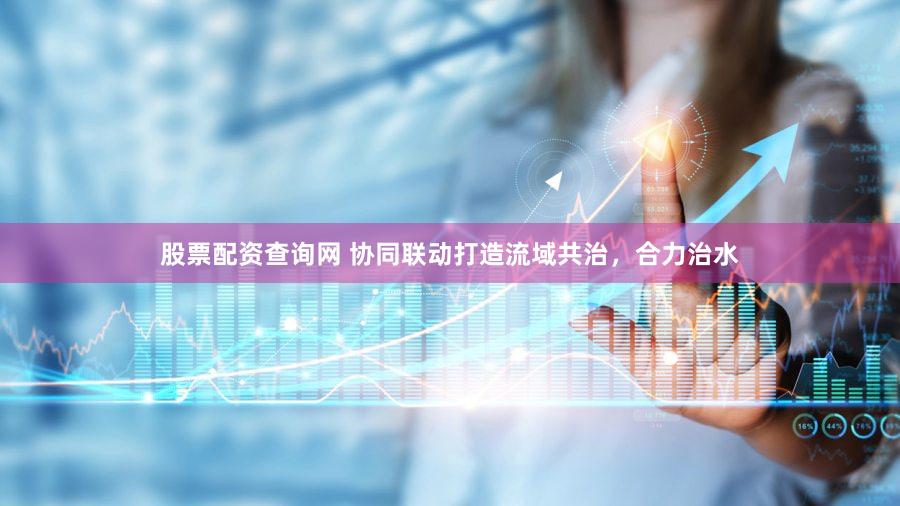 股票配资查询网 协同联动打造流域共治，合力治水