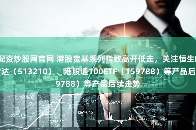 配资炒股网官网 港股宽基系列指数高开低走，关注恒生ETF易方达（513210）、港股通100ETF（159788）等产品后续走势
