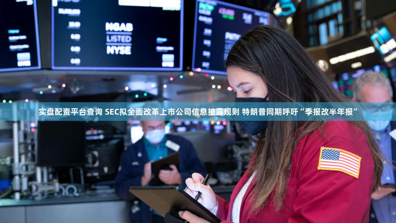实盘配资平台查询 SEC拟全面改革上市公司信息披露规则 特朗普同期呼吁“季报改半年报”