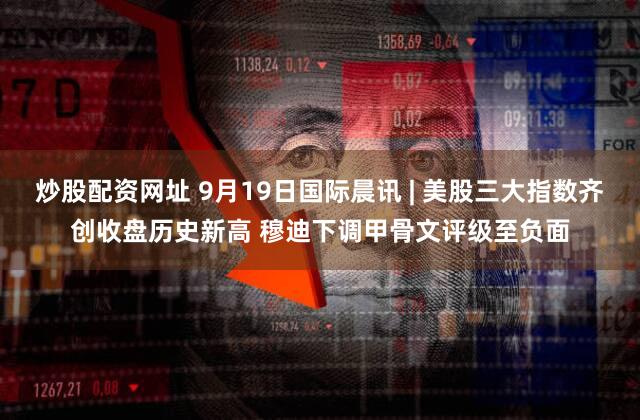 炒股配资网址 9月19日国际晨讯 | 美股三大指数齐创收盘历史新高 穆迪下调甲骨文评级至负面