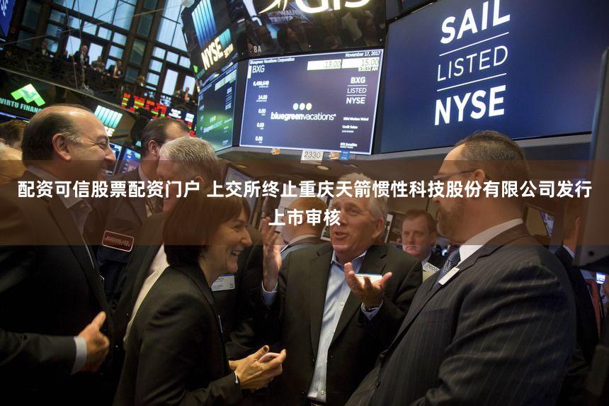 配资可信股票配资门户 上交所终止重庆天箭惯性科技股份有限公司发行上市审核