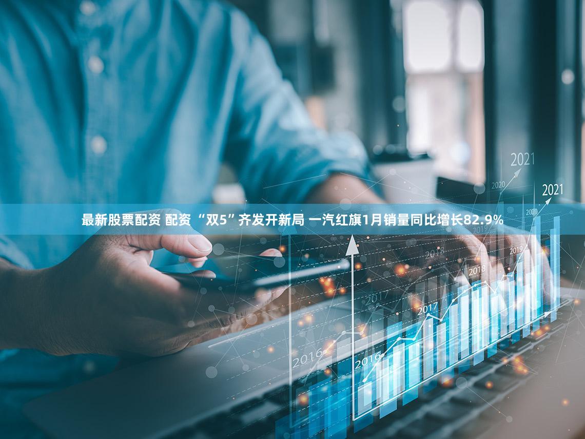 最新股票配资 配资 “双5”齐发开新局 一汽红旗1月销量同比增长82.9%