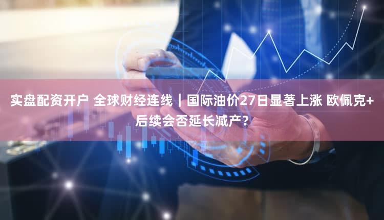 实盘配资开户 全球财经连线｜国际油价27日显著上涨 欧佩克+后续会否延长减产？