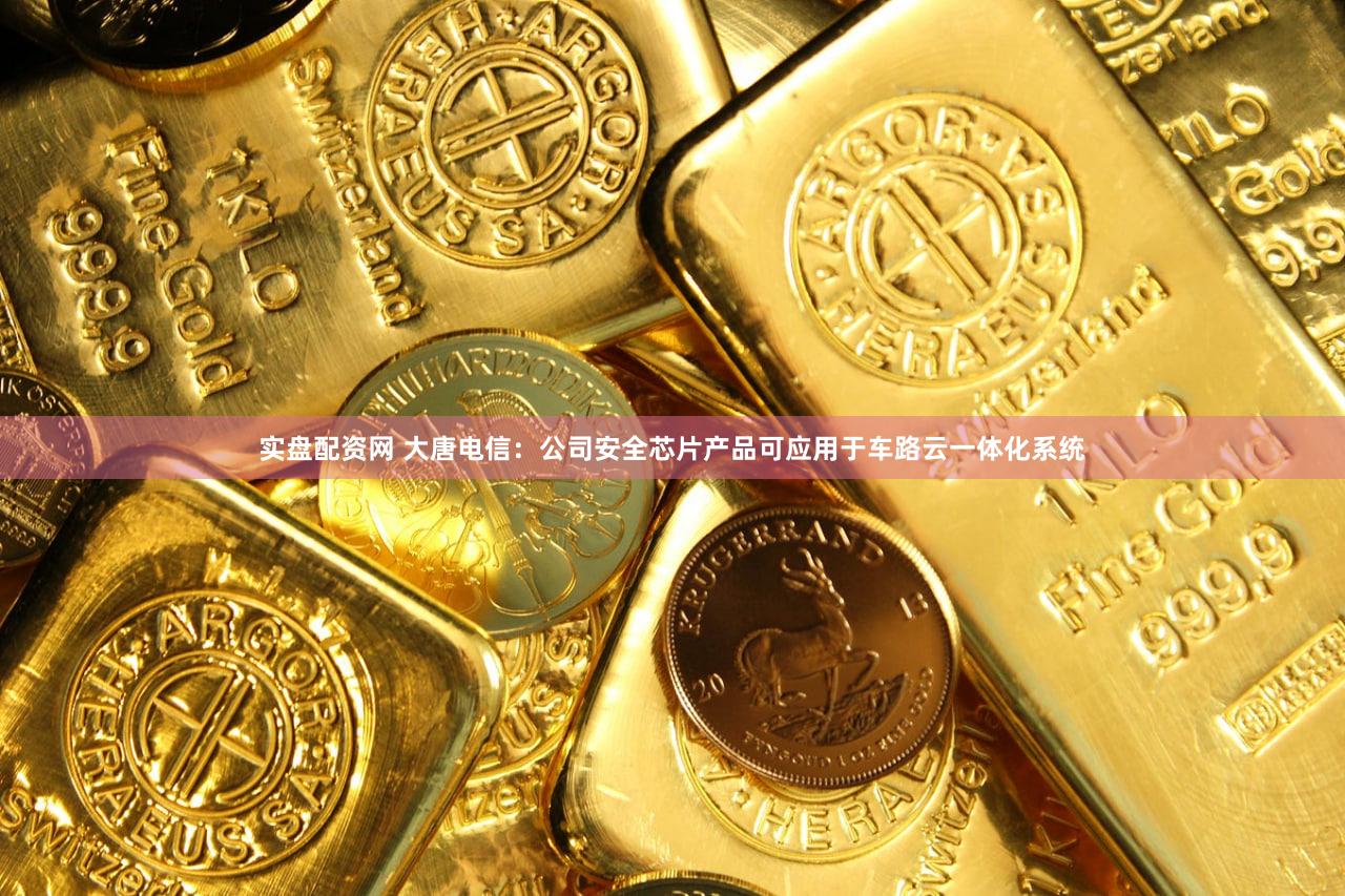 实盘配资网 大唐电信：公司安全芯片产品可应用于车路云一体化系统