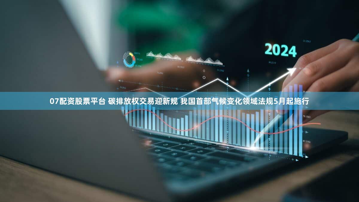 07配资股票平台 碳排放权交易迎新规 我国首部气候变化领域法规5月起施行