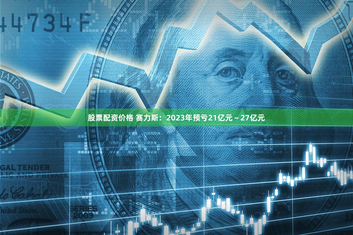 股票配资价格 赛力斯：2023年预亏21亿元～27亿元