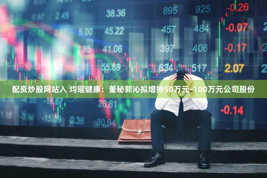 配资炒股网站入 均瑶健康：董秘郭沁拟增持50万元-100万元公司股份